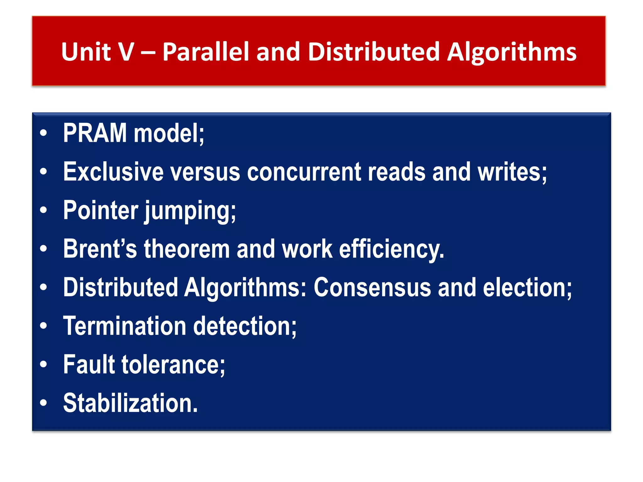 Unit V – Parallel and Distributed Algorithms
• PRAM model;
• Exclusive versus concurrent reads and writes;
• Pointer jumping;
• Brent’s theorem and work efficiency.
• Distributed Algorithms: Consensus and election;
• Termination detection;
• Fault tolerance;
• Stabilization.
 