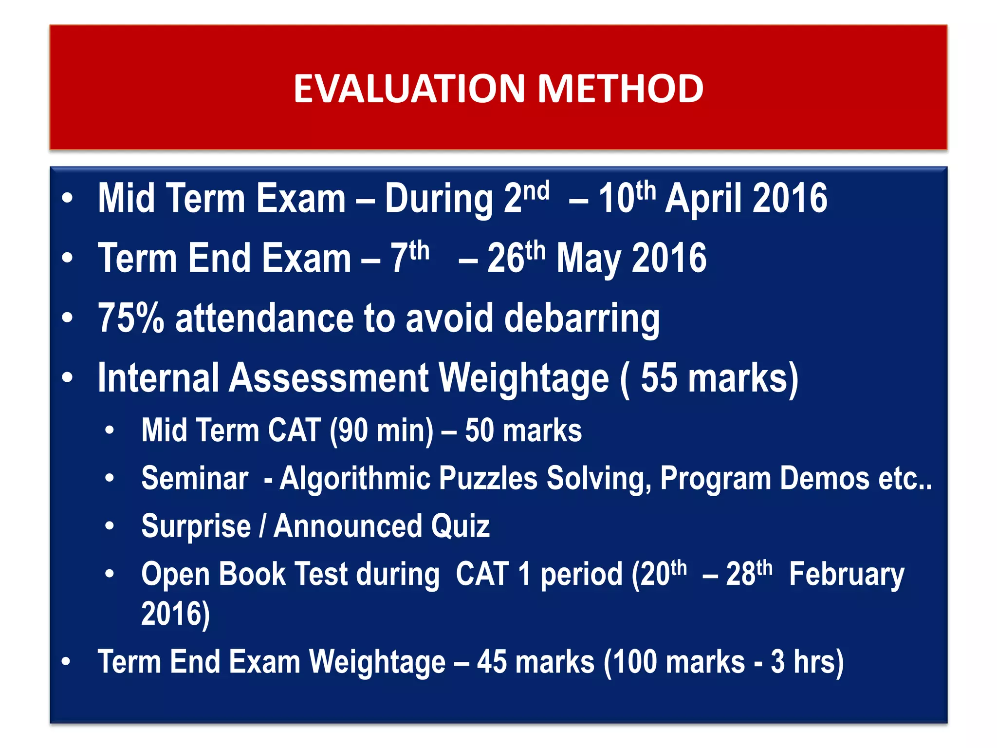 EVALUATION METHOD
• Mid Term Exam – During 2nd – 10th April 2016
• Term End Exam – 7th – 26th May 2016
• 75% attendance to avoid debarring
• Internal Assessment Weightage ( 55 marks)
• Mid Term CAT (90 min) – 50 marks
• Seminar - Algorithmic Puzzles Solving, Program Demos etc..
• Surprise / Announced Quiz
• Open Book Test during CAT 1 period (20th – 28th February
2016)
• Term End Exam Weightage – 45 marks (100 marks - 3 hrs)
 