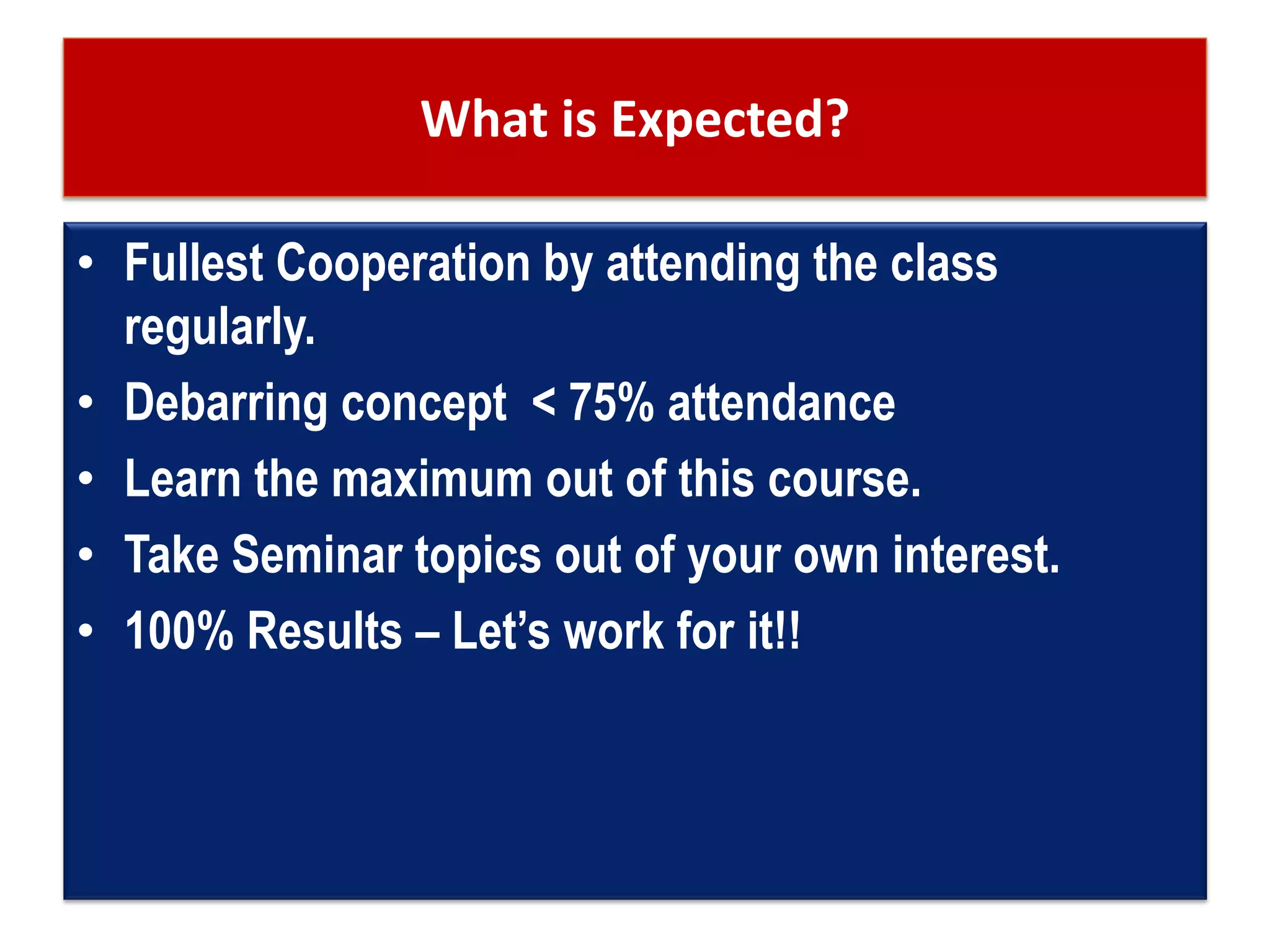 What is Expected?
• Fullest Cooperation by attending the class
regularly.
• Debarring concept < 75% attendance
• Learn the maximum out of this course.
• Take Seminar topics out of your own interest.
• 100% Results – Let’s work for it!!
 