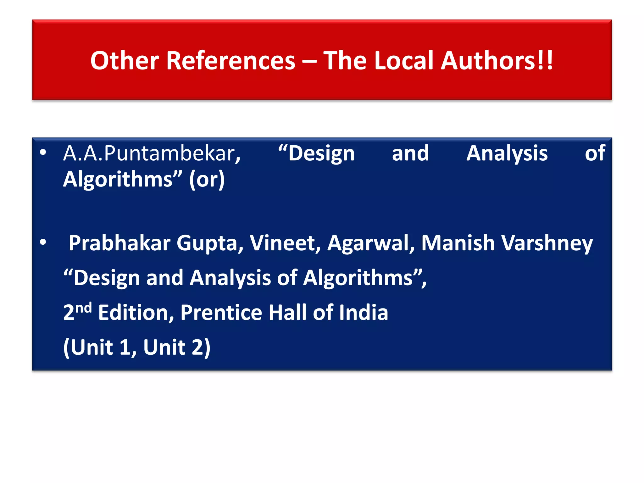 Other References – The Local Authors!!
• A.A.Puntambekar, “Design and Analysis of
Algorithms” (or)
• Prabhakar Gupta, Vineet, Agarwal, Manish Varshney
“Design and Analysis of Algorithms”,
2nd Edition, Prentice Hall of India
(Unit 1, Unit 2)
 