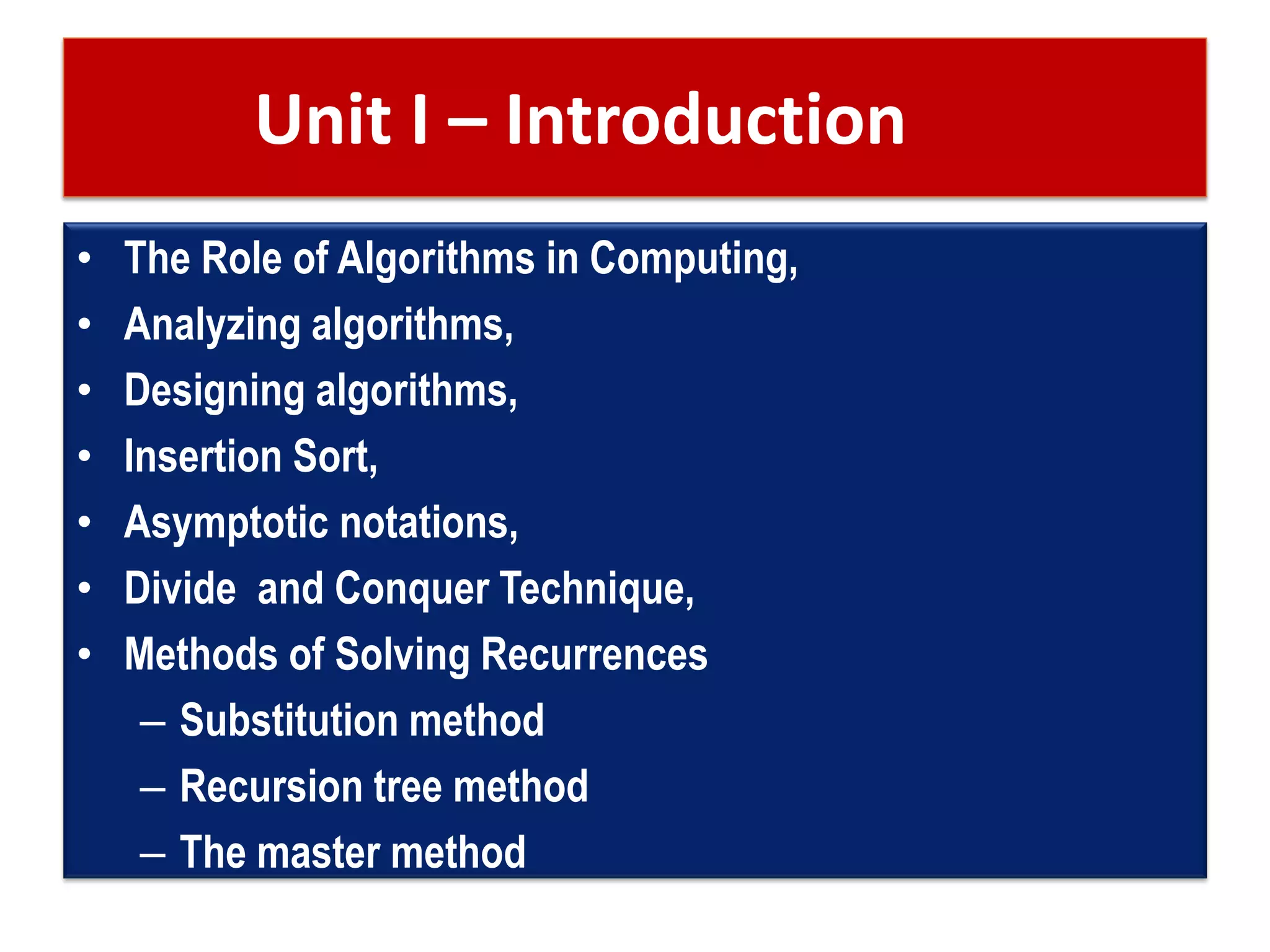 Unit I – Introduction
• The Role of Algorithms in Computing,
• Analyzing algorithms,
• Designing algorithms,
• Insertion Sort,
• Asymptotic notations,
• Divide and Conquer Technique,
• Methods of Solving Recurrences
– Substitution method
– Recursion tree method
– The master method
 
