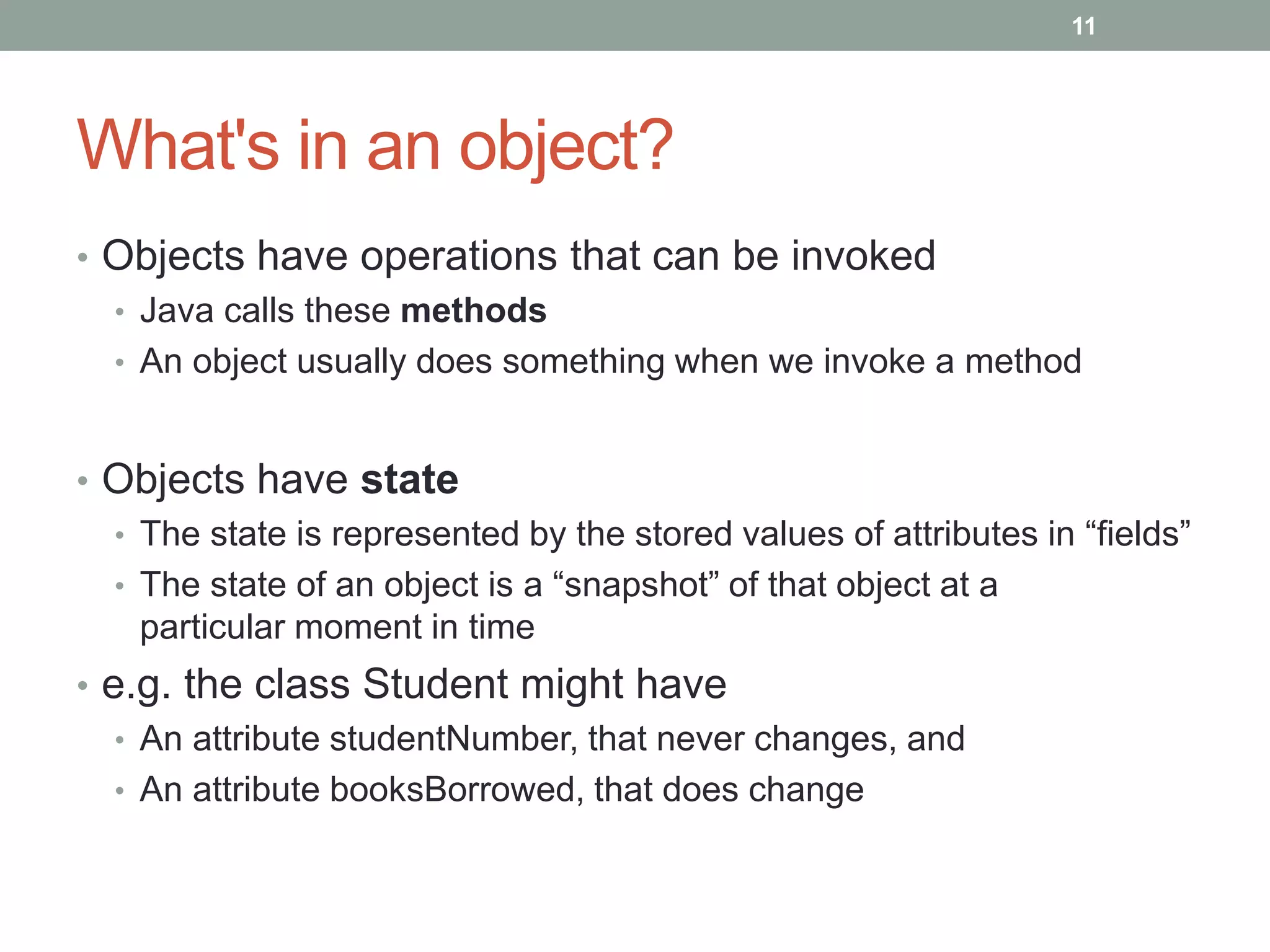 What's in an object?
• Objects have operations that can be invoked
• Java calls these methods
• An object usually does something when we invoke a method
• Objects have state
• The state is represented by the stored values of attributes in “fields”
• The state of an object is a “snapshot” of that object at a
particular moment in time
• e.g. the class Student might have
• An attribute studentNumber, that never changes, and
• An attribute booksBorrowed, that does change
11
 