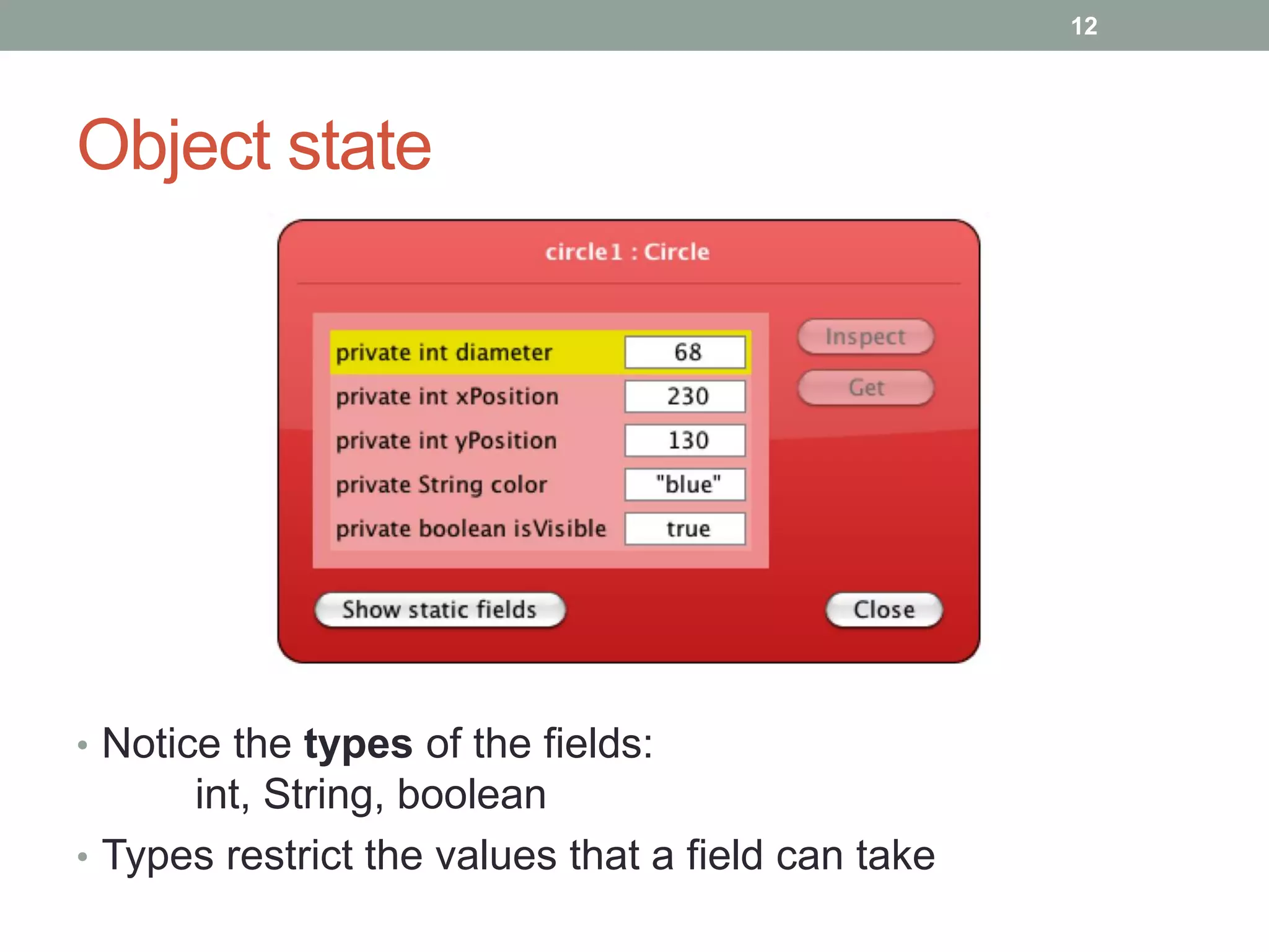 Object state
• Notice the types of the fields:
int, String, boolean
• Types restrict the values that a field can take
12
 