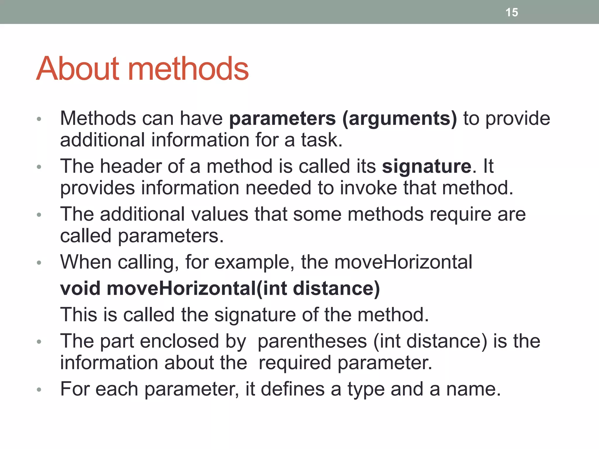 • Methods can have parameters (arguments) to provide
additional information for a task.
• The header of a method is called its signature. It
provides information needed to invoke that method.
• The additional values that some methods require are
called parameters.
• When calling, for example, the moveHorizontal
void moveHorizontal(int distance)
This is called the signature of the method.
• The part enclosed by parentheses (int distance) is the
information about the required parameter.
• For each parameter, it defines a type and a name.
15
About methods
 
