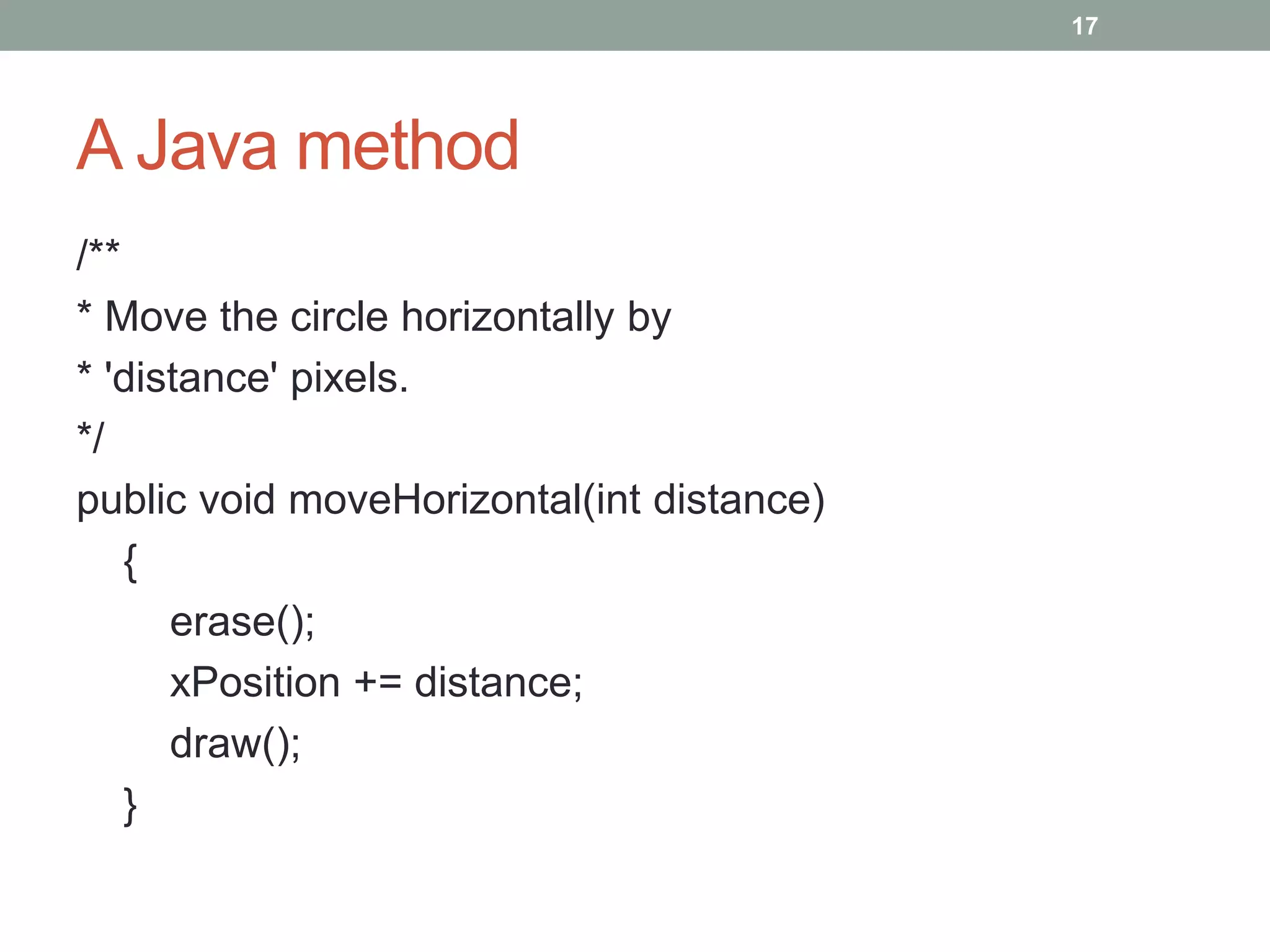 A Java method
/**
* Move the circle horizontally by
* 'distance' pixels.
*/
public void moveHorizontal(int distance)
{
erase();
xPosition += distance;
draw();
}
17
 