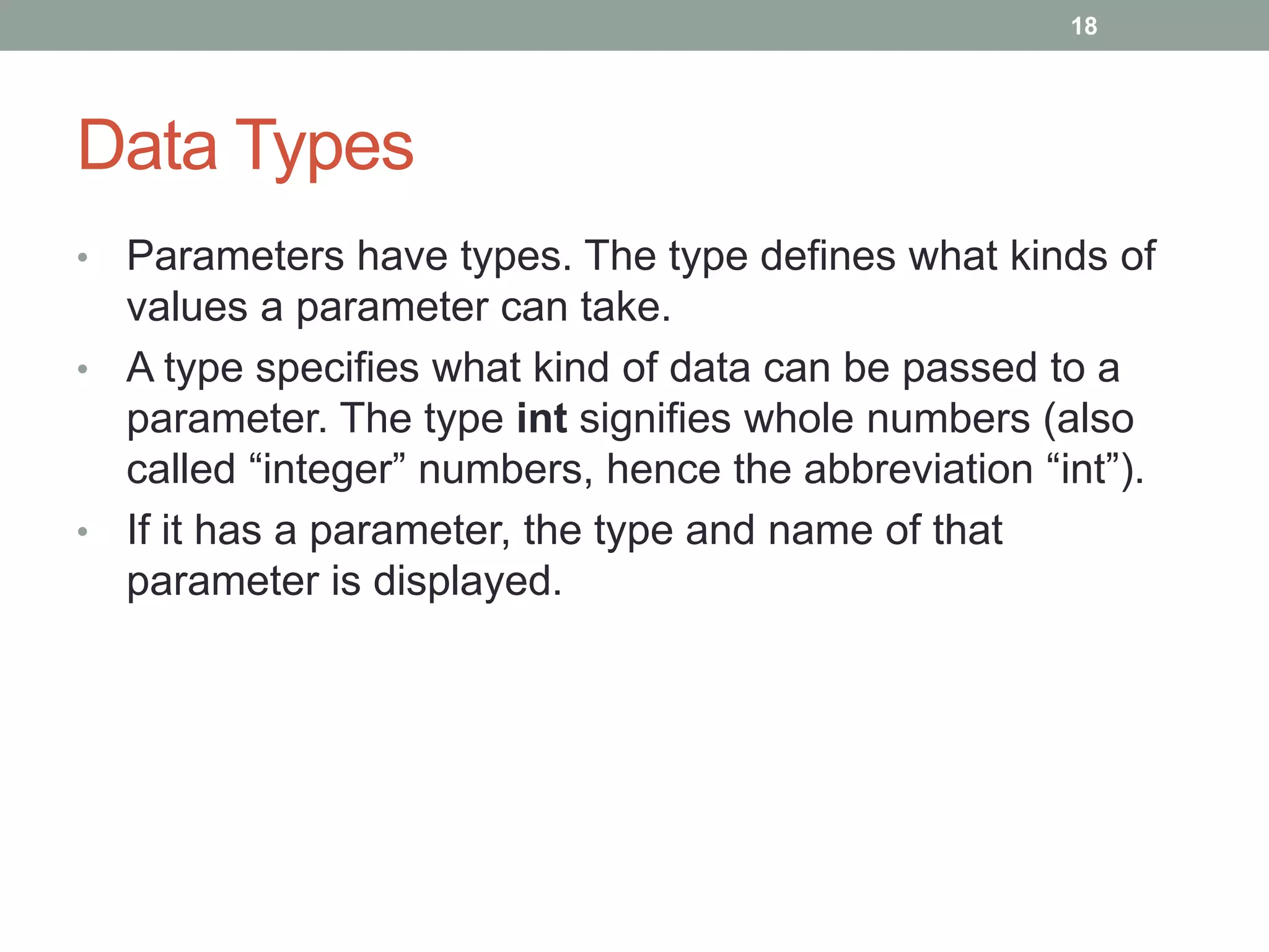 • Parameters have types. The type defines what kinds of
values a parameter can take.
• A type specifies what kind of data can be passed to a
parameter. The type int signifies whole numbers (also
called “integer” numbers, hence the abbreviation “int”).
• If it has a parameter, the type and name of that
parameter is displayed.
18
Data Types
 