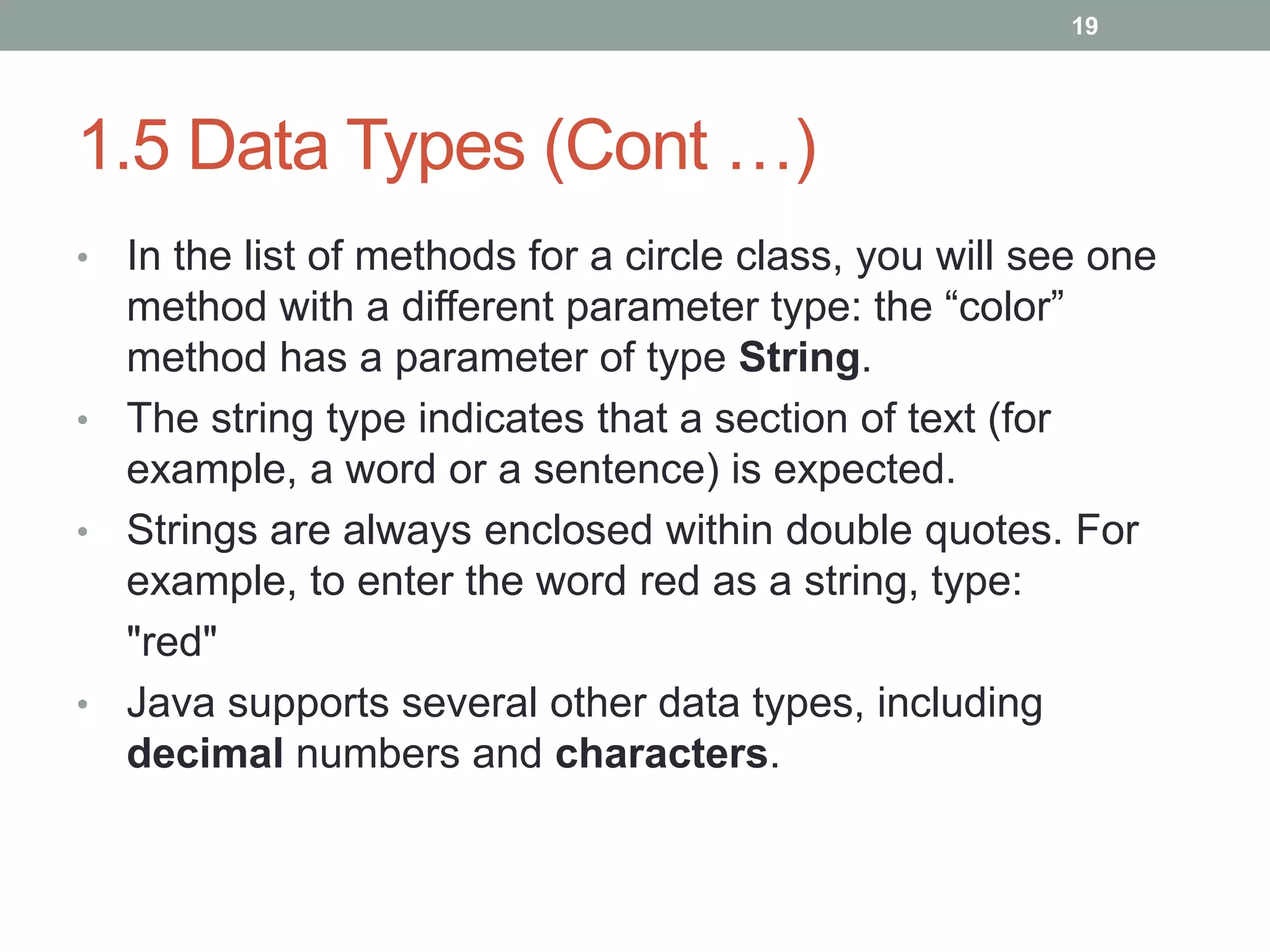 • In the list of methods for a circle class, you will see one
method with a different parameter type: the “color”
method has a parameter of type String.
• The string type indicates that a section of text (for
example, a word or a sentence) is expected.
• Strings are always enclosed within double quotes. For
example, to enter the word red as a string, type:
"red"
• Java supports several other data types, including
decimal numbers and characters.
19
1.5 Data Types (Cont …)
 