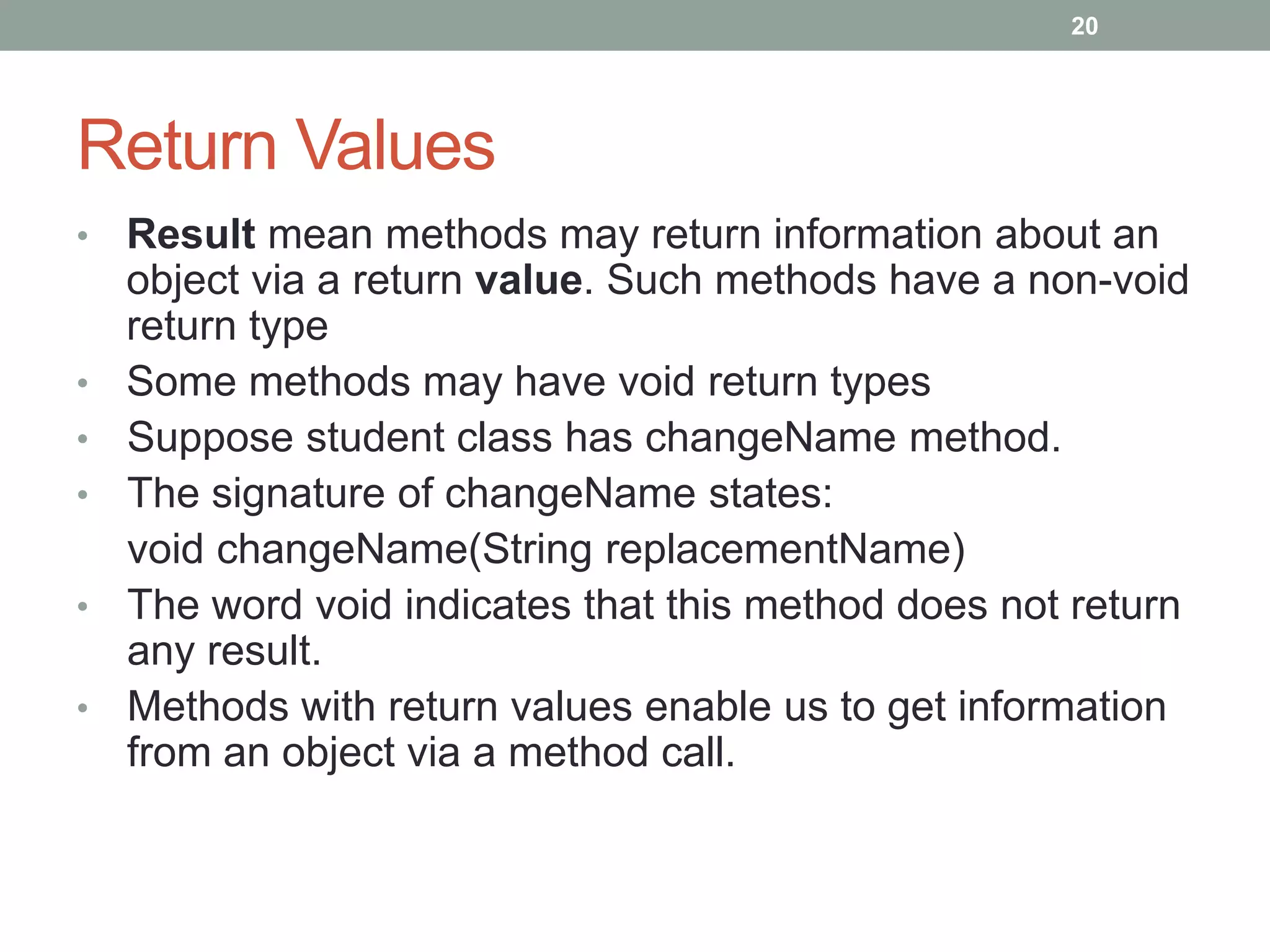 • Result mean methods may return information about an
object via a return value. Such methods have a non-void
return type
• Some methods may have void return types
• Suppose student class has changeName method.
• The signature of changeName states:
void changeName(String replacementName)
• The word void indicates that this method does not return
any result.
• Methods with return values enable us to get information
from an object via a method call.
20
Return Values
 