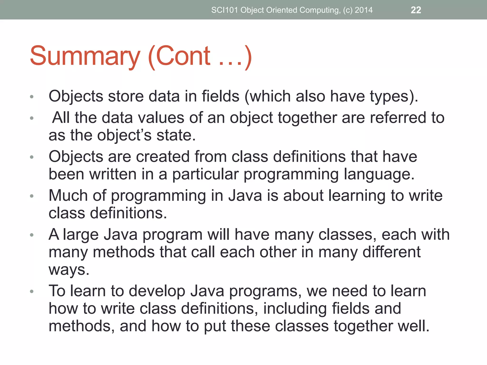 • Objects store data in fields (which also have types).
• All the data values of an object together are referred to
as the object’s state.
• Objects are created from class definitions that have
been written in a particular programming language.
• Much of programming in Java is about learning to write
class definitions.
• A large Java program will have many classes, each with
many methods that call each other in many different
ways.
• To learn to develop Java programs, we need to learn
how to write class definitions, including fields and
methods, and how to put these classes together well.
SCI101 Object Oriented Computing, (c) 2014 22
Summary (Cont …)
 