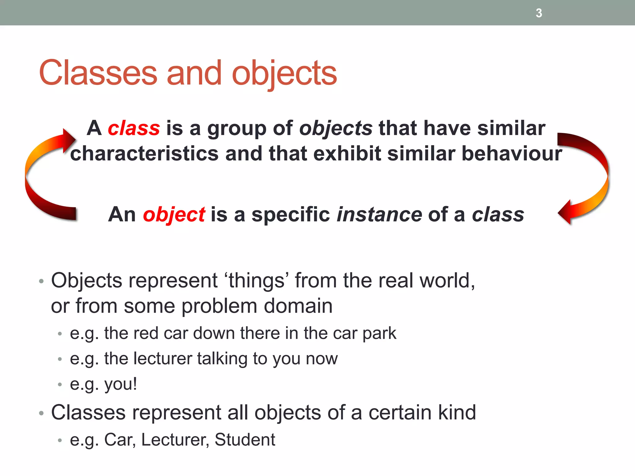 • Objects represent ‘things’ from the real world,
or from some problem domain
• e.g. the red car down there in the car park
• e.g. the lecturer talking to you now
• e.g. you!
• Classes represent all objects of a certain kind
• e.g. Car, Lecturer, Student
A class is a group of objects that have similar
characteristics and that exhibit similar behaviour
An object is a specific instance of a class
Classes and objects
3
 