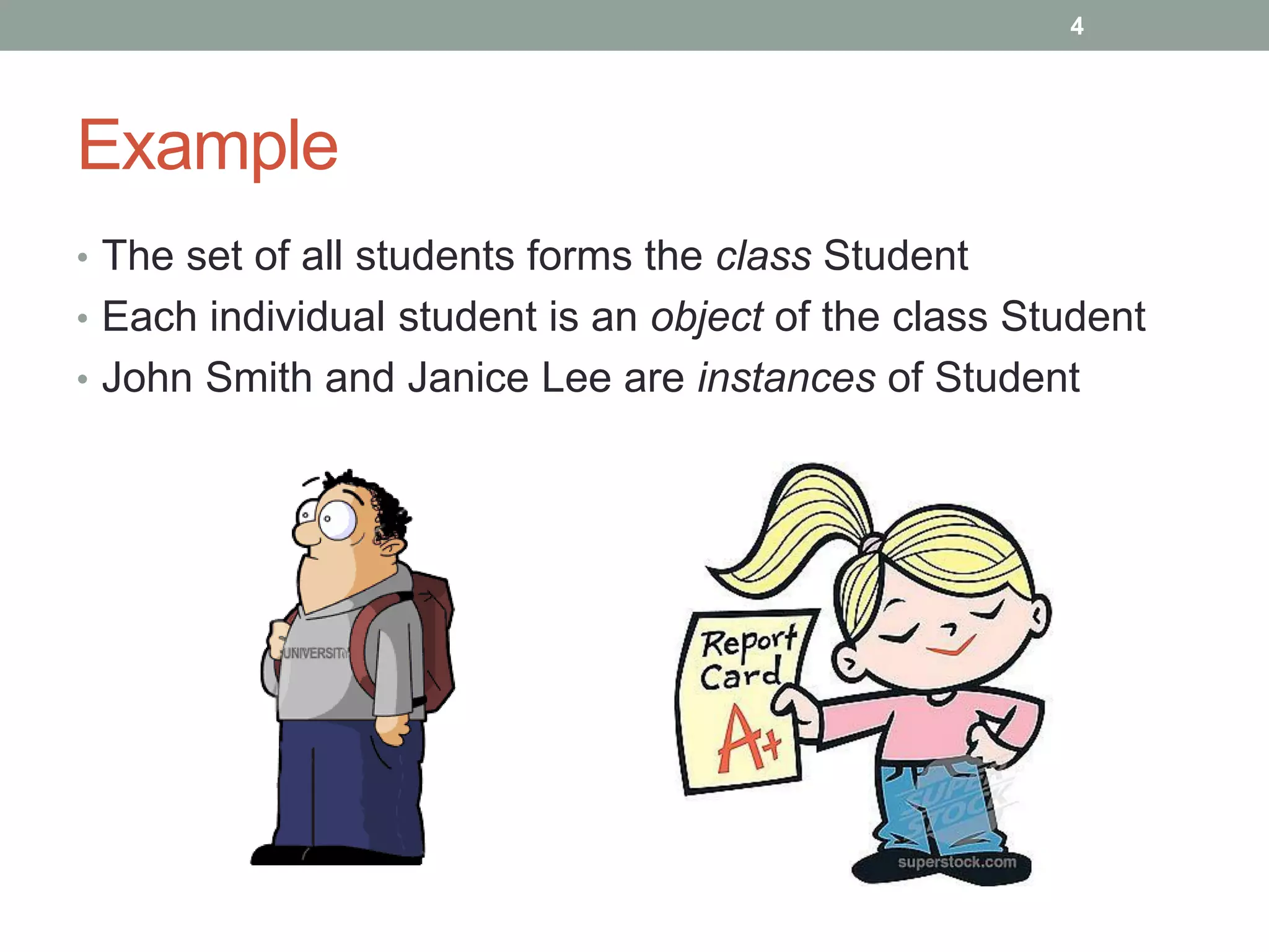 Example
• The set of all students forms the class Student
• Each individual student is an object of the class Student
• John Smith and Janice Lee are instances of Student
4
 