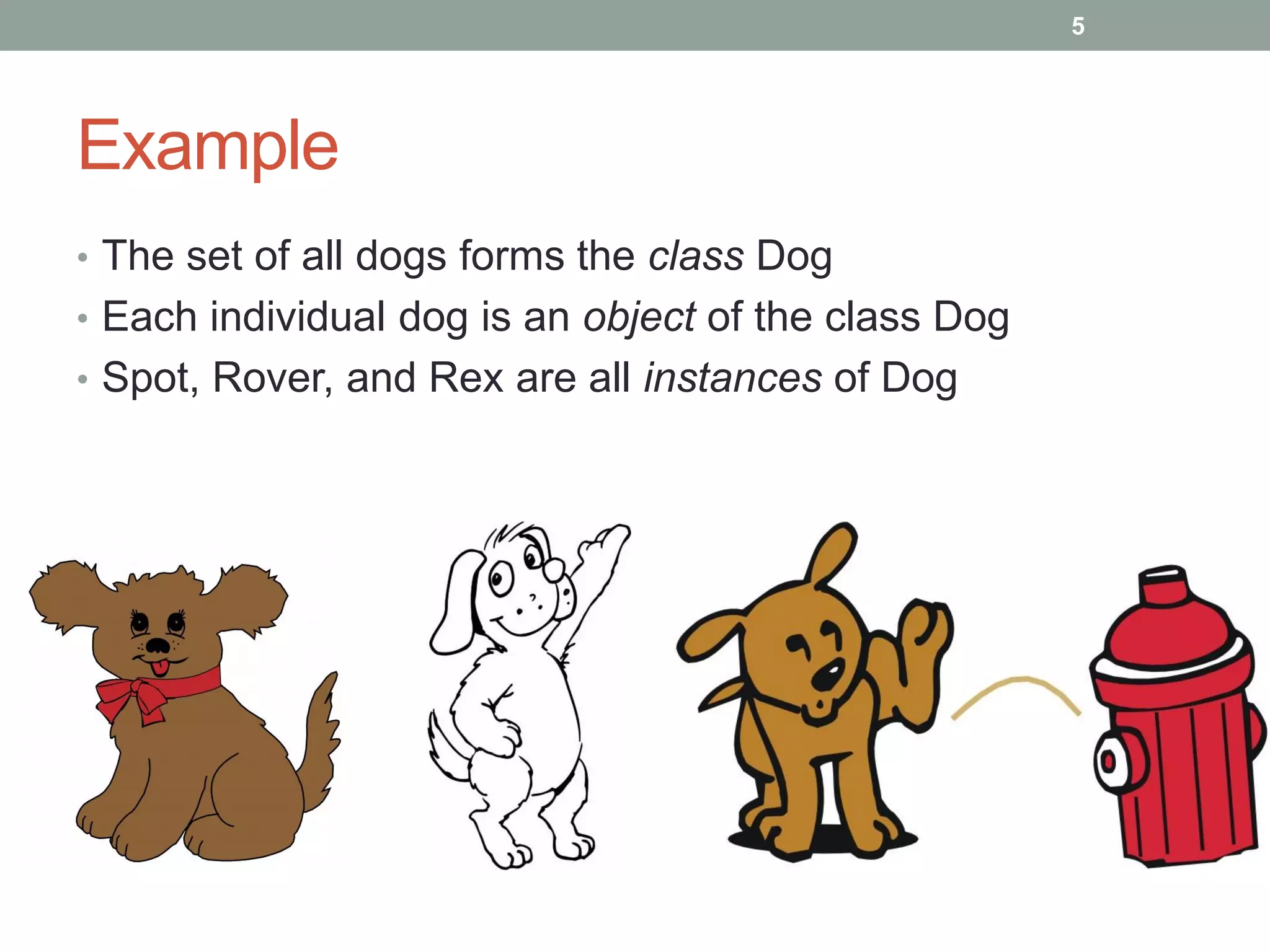 Example
• The set of all dogs forms the class Dog
• Each individual dog is an object of the class Dog
• Spot, Rover, and Rex are all instances of Dog
5
 