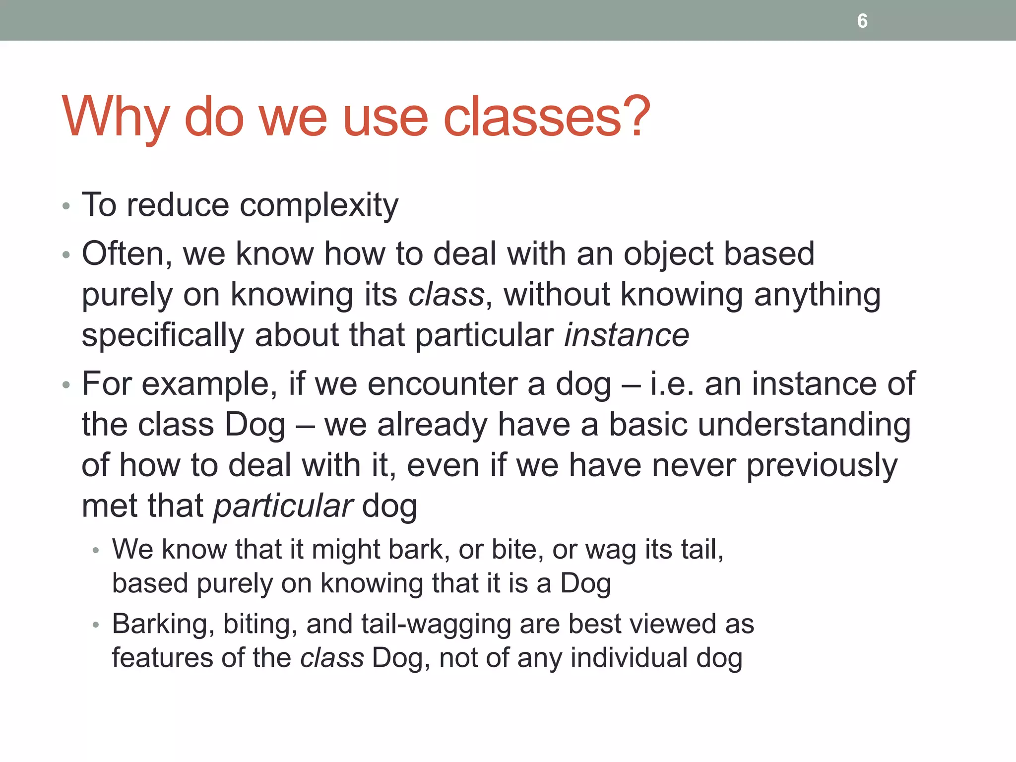 Why do we use classes?
• To reduce complexity
• Often, we know how to deal with an object based
purely on knowing its class, without knowing anything
specifically about that particular instance
• For example, if we encounter a dog – i.e. an instance of
the class Dog – we already have a basic understanding
of how to deal with it, even if we have never previously
met that particular dog
• We know that it might bark, or bite, or wag its tail,
based purely on knowing that it is a Dog
• Barking, biting, and tail-wagging are best viewed as
features of the class Dog, not of any individual dog
6
 