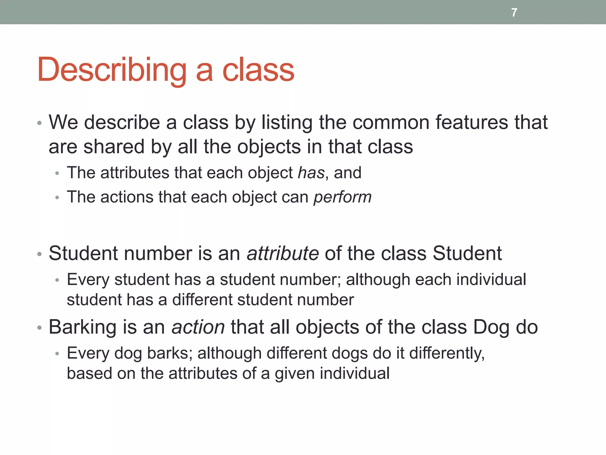Describing a class
• We describe a class by listing the common features that
are shared by all the objects in that class
• The attributes that each object has, and
• The actions that each object can perform
• Student number is an attribute of the class Student
• Every student has a student number; although each individual
student has a different student number
• Barking is an action that all objects of the class Dog do
• Every dog barks; although different dogs do it differently,
based on the attributes of a given individual
7
 