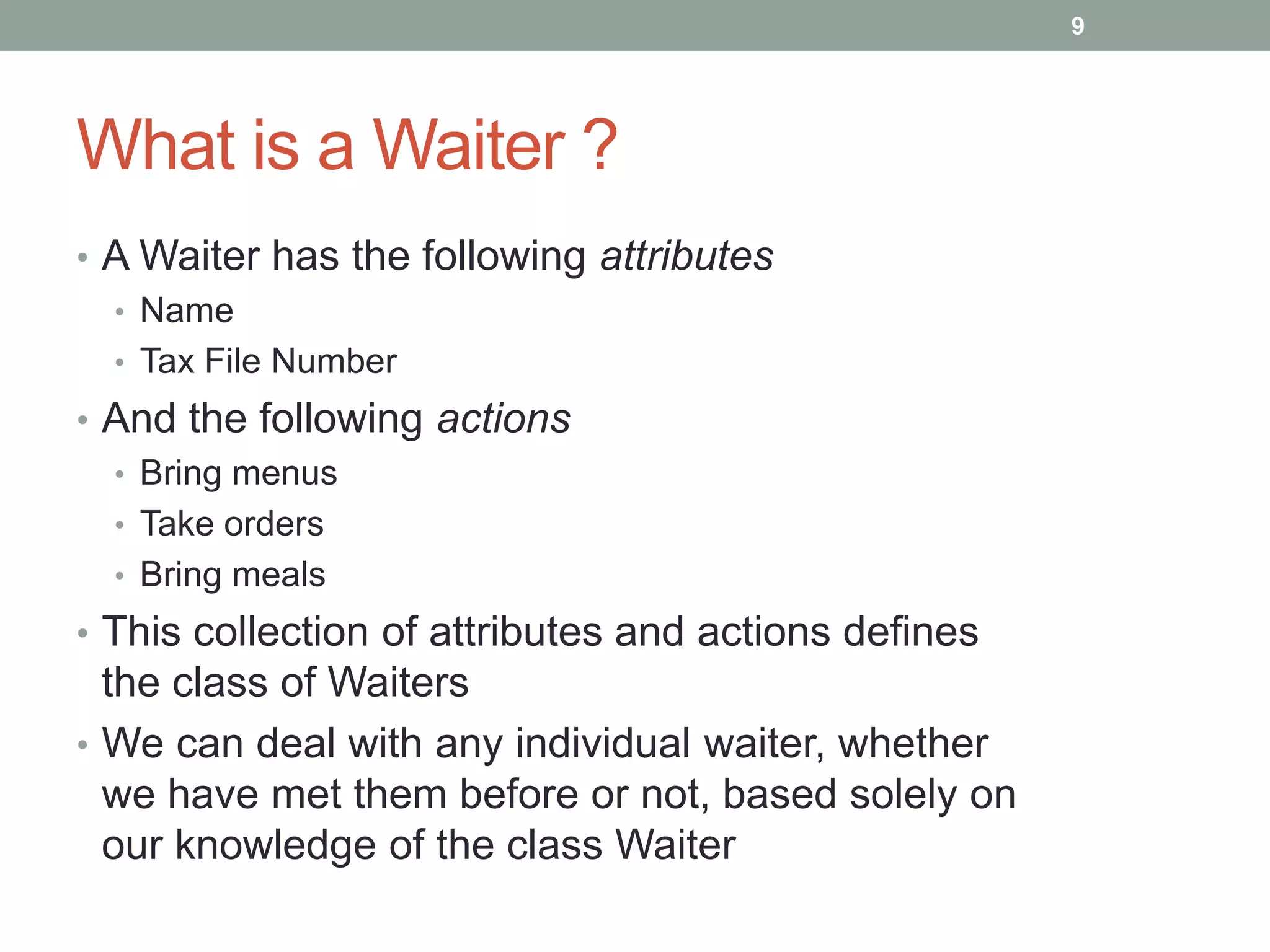 What is a Waiter ?
• A Waiter has the following attributes
• Name
• Tax File Number
• And the following actions
• Bring menus
• Take orders
• Bring meals
• This collection of attributes and actions defines
the class of Waiters
• We can deal with any individual waiter, whether
we have met them before or not, based solely on
our knowledge of the class Waiter
9
 