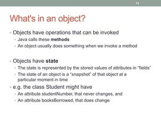What's in an object?
• Objects have operations that can be invoked
• Java calls these methods
• An object usually does something when we invoke a method
• Objects have state
• The state is represented by the stored values of attributes in “fields”
• The state of an object is a “snapshot” of that object at a
particular moment in time
• e.g. the class Student might have
• An attribute studentNumber, that never changes, and
• An attribute booksBorrowed, that does change
11
 