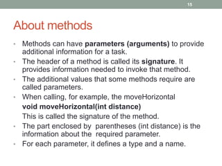 • Methods can have parameters (arguments) to provide
additional information for a task.
• The header of a method is called its signature. It
provides information needed to invoke that method.
• The additional values that some methods require are
called parameters.
• When calling, for example, the moveHorizontal
void moveHorizontal(int distance)
This is called the signature of the method.
• The part enclosed by parentheses (int distance) is the
information about the required parameter.
• For each parameter, it defines a type and a name.
15
About methods
 