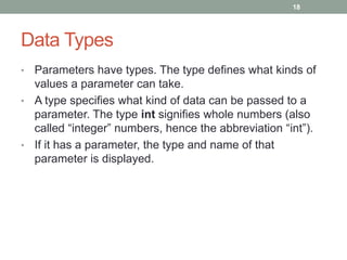 • Parameters have types. The type defines what kinds of
values a parameter can take.
• A type specifies what kind of data can be passed to a
parameter. The type int signifies whole numbers (also
called “integer” numbers, hence the abbreviation “int”).
• If it has a parameter, the type and name of that
parameter is displayed.
18
Data Types
 