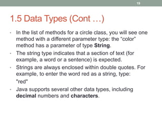 • In the list of methods for a circle class, you will see one
method with a different parameter type: the “color”
method has a parameter of type String.
• The string type indicates that a section of text (for
example, a word or a sentence) is expected.
• Strings are always enclosed within double quotes. For
example, to enter the word red as a string, type:
"red"
• Java supports several other data types, including
decimal numbers and characters.
19
1.5 Data Types (Cont …)
 
