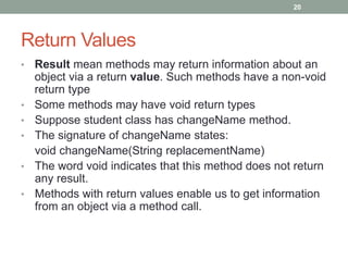 • Result mean methods may return information about an
object via a return value. Such methods have a non-void
return type
• Some methods may have void return types
• Suppose student class has changeName method.
• The signature of changeName states:
void changeName(String replacementName)
• The word void indicates that this method does not return
any result.
• Methods with return values enable us to get information
from an object via a method call.
20
Return Values
 