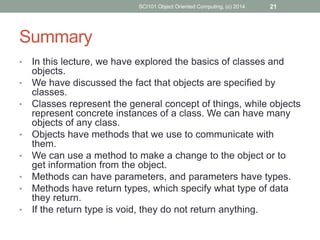 • In this lecture, we have explored the basics of classes and
objects.
• We have discussed the fact that objects are specified by
classes.
• Classes represent the general concept of things, while objects
represent concrete instances of a class. We can have many
objects of any class.
• Objects have methods that we use to communicate with
them.
• We can use a method to make a change to the object or to
get information from the object.
• Methods can have parameters, and parameters have types.
• Methods have return types, which specify what type of data
they return.
• If the return type is void, they do not return anything.
SCI101 Object Oriented Computing, (c) 2014 21
Summary
 