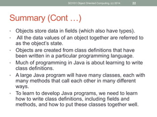 • Objects store data in fields (which also have types).
• All the data values of an object together are referred to
as the object’s state.
• Objects are created from class definitions that have
been written in a particular programming language.
• Much of programming in Java is about learning to write
class definitions.
• A large Java program will have many classes, each with
many methods that call each other in many different
ways.
• To learn to develop Java programs, we need to learn
how to write class definitions, including fields and
methods, and how to put these classes together well.
SCI101 Object Oriented Computing, (c) 2014 22
Summary (Cont …)
 