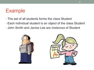 Example
• The set of all students forms the class Student
• Each individual student is an object of the class Student
• John Smith and Janice Lee are instances of Student
4
 