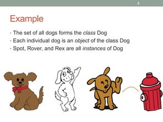Example
• The set of all dogs forms the class Dog
• Each individual dog is an object of the class Dog
• Spot, Rover, and Rex are all instances of Dog
5
 