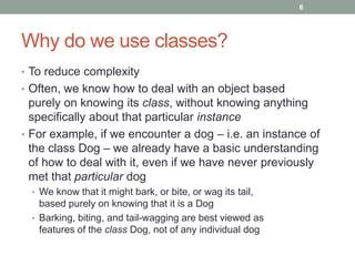 Why do we use classes?
• To reduce complexity
• Often, we know how to deal with an object based
purely on knowing its class, without knowing anything
specifically about that particular instance
• For example, if we encounter a dog – i.e. an instance of
the class Dog – we already have a basic understanding
of how to deal with it, even if we have never previously
met that particular dog
• We know that it might bark, or bite, or wag its tail,
based purely on knowing that it is a Dog
• Barking, biting, and tail-wagging are best viewed as
features of the class Dog, not of any individual dog
6
 