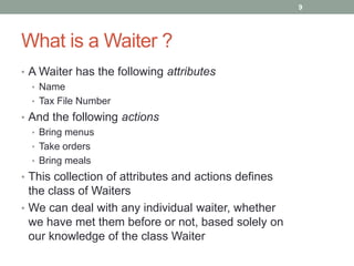 What is a Waiter ?
• A Waiter has the following attributes
• Name
• Tax File Number
• And the following actions
• Bring menus
• Take orders
• Bring meals
• This collection of attributes and actions defines
the class of Waiters
• We can deal with any individual waiter, whether
we have met them before or not, based solely on
our knowledge of the class Waiter
9
 
