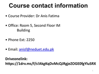 • Course Provider: Dr Anis Fatima
• Office: Room 5, Second Floor IM
Building
• Phone Ext: 2250
• Email: anisf@neduet.edu.pk
Driveonelink:
https://1drv.ms/f/s!AkgKqDvMcQJRgjeZOGE0fgYluSRX
Course contact information
1
 