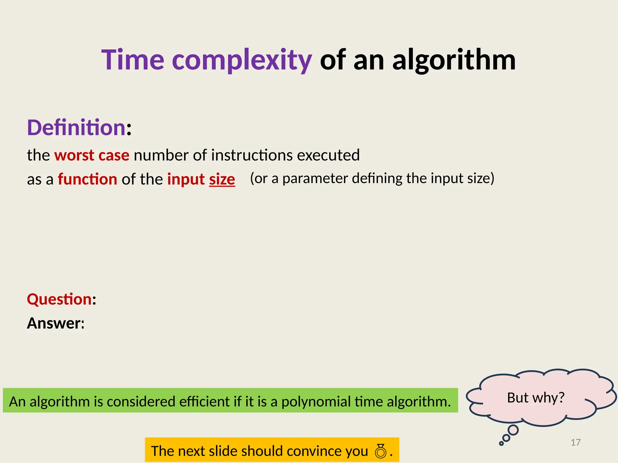 Time complexity of an algorithm
Definition:
the worst case number of instructions executed
as a function of the input size
Question: What is a polynomial time algorithm ?
Answer: Algorithm whose time complexity is a polynomial of input size.
17
(or a parameter defining the input size)
An algorithm is considered efficient if it is a polynomial time algorithm. But why?
The next slide should convince you .
 