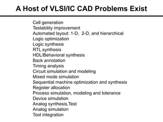 A Host of VLSI/IC CAD Problems Exist
Cell generation
Testability improvement
Automated layout: 1-D, 2-D, and hierarchical
Logic optimization
Logic synthesis
RTL synthesis
HDL/Behavioral synthesis
Back annotation
Timing analysis
Circuit simulation and modeling
Mixed mode simulation
Sequential machine optimization and synthesis
Register allocation
Process simulation, modeling and tolerance
Device simulation
Analog synthesis,Test
Analog simulation
Tool integration
 