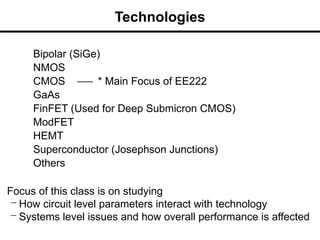 Technologies
Bipolar (SiGe)
NMOS
CMOS * Main Focus of EE222
GaAs
FinFET (Used for Deep Submicron CMOS)
ModFET
HEMT
Superconductor (Josephson Junctions)
Others
Focus of this class is on studying
– How circuit level parameters interact with technology
– Systems level issues and how overall performance is affected
 