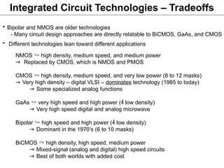 Integrated Circuit Technologies – Tradeoffs
• Bipolar and NMOS are older technologies
- Many circuit design approaches are directly relatable to BiCMOS, GaAs, and CMOS
• Different technologies lean toward different applications
NMOS  high density, medium speed, and medium power
→ Replaced by CMOS, which is NMOS and PMOS
CMOS  high density, medium speed, and very low power (8 to 12 masks)
→ Very high density – digital VLSI – dominates technology (1985 to today)
→ Some specialized analog functions
GaAs  very high speed and high power ( low density)
→ Very high speed digital and analog microwave
Bipolar  high speed and high power ( low density)
→ Dominant in the 1970’s (6 to 10 masks)
BiCMOS  high density, high speed, medium power
→ Mixed-signal (analog and digital) high speed circuits
→ Best of both worlds with added cost
 