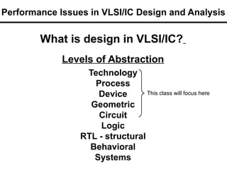 What is design in VLSI/IC?
Levels of Abstraction
Technology
Process
Device
Geometric
Circuit
Logic
RTL - structural
Behavioral
Systems
This class will focus here
Performance Issues in VLSI/IC Design and Analysis
 