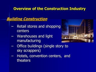 Overview of the Construction Industry
Building Construction
– Retail stores and shopping
centers
– Warehouses and light
manufacturing
– Office buildings (single story to
sky scrappers)
– Hotels, convention centers, and
theaters
 