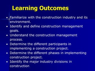 Learning Outcomes
 Familiarize with the construction industry and its
environment.
 Identify and define construction management
goals.
 Understand the construction management
process.
 Determine the different participants in
implementing a construction project.
 Determine the different phases in implementing
construction project.
 Identify the major industry divisions in
construction
 