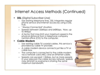 Internet Access Methods (Continued) DSL  (Digital Subscriber Line) Use existing telephone lines, DSL integrates regular phone service and Internet access by using a DSL hub.  “ Always Connected" situation.  Speeds between 256Kbps and 640Kbps.  Now, up to 4Mbps A factor that may limit your maximum speed is the physical distance from a telephone company central office (CO) to the computer.  Cable Modem   Use existing cable TV coaxial cables, this service is provided by cable TV provider.  A cable modem device connects just like a TV or cable box.  The computer is connected to the cable modem via a network card (NIC) and an Ethernet cable. Speeds can exceed 1.5Mbps, but as more people in your area join the cable access network, speeds may diminish as everyone is sharing the same maximum bandwidth.  