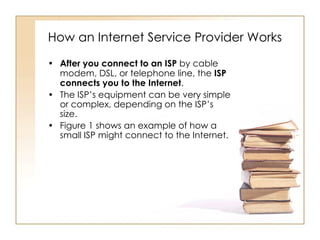 How an Internet Service Provider Works After you connect to an ISP  by cable modem, DSL, or telephone line, the  ISP connects you to the Internet . The ISP’s equipment can be very simple or complex, depending on the ISP’s size. Figure 1 shows an example of how a small ISP might connect to the Internet.  