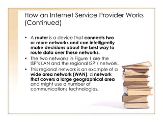 How an Internet Service Provider Works (Continued) A  router  is a device that  connects two or more networks and can intelligently make decisions about the best way to route data over these networks . The two networks in Figure 1 are the ISP’s LAN and the regional ISP’s network. This regional network is an example of a  wide area network (WAN) , a  network that covers a large geographical area  and might use a number of communications technologies. 