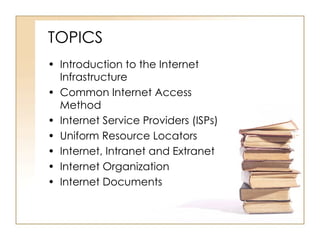 TOPICS Introduction to the Internet Infrastructure Common Internet Access Method Internet Service Providers (ISPs) Uniform Resource Locators Internet, Intranet and Extranet Internet Organization Internet Documents 