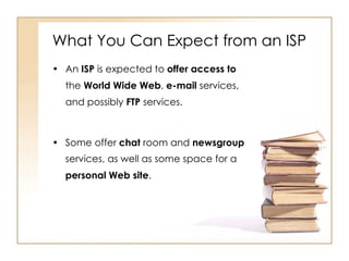 What You Can Expect from an ISP An  ISP  is expected to  offer access to  the  World Wide Web ,  e-mail  services, and possibly  FTP  services. Some offer  chat  room and  newsgroup  services, as well as some space for a  personal Web site . 