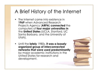 A Brief History of the Internet The Internet came into existence in  1969  when Advanced Research Projects Agency ( ARPA )  connected  the computers of  four major universities in  the  United States  (UCLA, Stanford, UC Santa Barbara, and the University of Utah). Until the  lately  1980s,  it was a loosely organized group of interconnected networks that were used predominantly  by major academic institutions in the United States for research and development. 