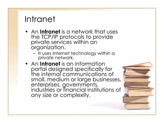 Intranet An  Intranet  is a network that uses the TCP/IP protocols to provide private services within an organization. It uses Internet technology within a private network. An  Intranet  is an information portal designed specifically for the  internal  communications of small, medium or large businesses, enterprises, governments, industries or financial institutions of any size or complexity.  