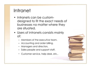 Intranet Intranets can be custom-designed to fit the exact needs of businesses no matter where they are situated. Users of intranets consists mainly of: Members of the executive team. Accounting and order billing. Managers and directors. Sales people and support staff. Customer service, help desk, etc..   