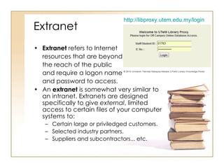 Extranet Extranet  refers to Internet  resources that are beyond the reach of the public  and require a logon name  and password to access. An  extranet  is somewhat very similar to an intranet. Extranets are designed specifically to give  external , limited access to certain files of your computer systems to:  Certain large or priviledged customers. Selected industry partners. Suppliers and subcontractors... etc.  http://libproxy.utem.edu.my/login 