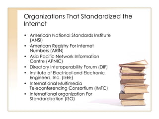 Organizations That Standardized the Internet American National Standards Institute (ANSI) American Registry For Internet Numbers (ARIN) Asia Pacific Network Information Centre (APNIC) Directory Interoperability Forum (DIF) Institute of Electrical and Electronic Engineers, Inc. (IEEE) International Multimedia Teleconferencing Consortium (IMTC) International organization For Standardization (ISO) 