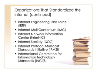 Organizations That Standardized the Internet (continued) Internet Engineering Task Force (IETF) Internet Mail Consortium (IMC) Internet Network Information Center (InterNIC) Internet Society (ISOC) Internet Protocol Multicast Standards initiative (IPMSI) International Committee for Information technology Standards (INCITS) 