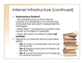 Internet Infrastructure (continued) Autonomous System? - The infrastructure of the Internet consists of a federation of connected networks that are each independently managed  - Note: Each “autonomous system may consist of multiple IP networks - Each AS have a number (called  AS number ) Hierarchy of network service providers (NSPs) Tier-1 : Nation or Worldwide network (US: less than 20) Tier-2:  Regional Networks Provider(in US: less than 100) Tier-3:  Local Internet Service Provider (in US: several thousand) 